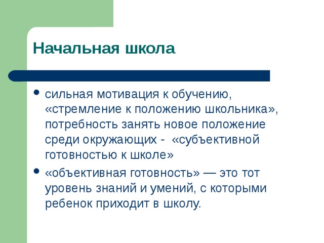 Начальная школа сильная мотивация к обучению, « стремление к положению школьника » ,  потребность занять новое положение среди окружающих - « субъективной готовностью к школе » « объективная готовность » — это тот уровень знаний и умений, с которыми ребенок приходит в школу. К началу обучения в школе у ребенка складывается достаточно сильная мотивация к обучению. Мотивы дошкольников выражаются в формуле « стремление к положению школьника ». У ребенка ярко проявляется потребность посещать школу, носить форму, ранец, выполнять общественные поручения в классе. Иными словами, у него проявляется потребность занять новое положение среди окружающих. Психологи называют это « субъективной готовностью к школе ». Но существует и « объективная готовность » — это тот уровень знаний и умений, с которыми ребенок приходит в школу. У современного семилетнего ребенка уровень субъективной готовности к школе несколько снижен, а уровень объективной готовности повышен. Все это значительно усложняет работу по формированию мотивации учения в младшем школьном возрасте.  
