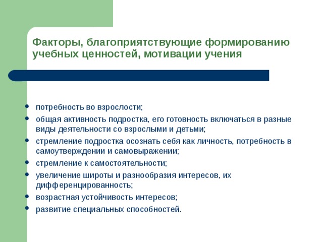Факторы, благоприятствующие формированию учебных ценностей, мотивации учения потребность во взрослости; общая активность подростка, его готовность включаться в разные виды деятельности со взрослыми и детьми; стремление подростка осознать себя как личность, потребность в самоутверждении и самовыражении; стремление к самостоятельности; увеличение широты и разнообразия интересов, их дифференцированность; возрастная устойчивость интересов; развитие специальных способностей.  