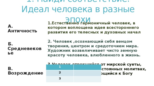 1. Найди соответствие.  Идеал человека в разные эпохи 1.Естественно гармоничный человек, в котором воплощена идея всестороннего развития его телесных и духовных начал  2. Человек ,осознающий себя венцом творения, центром и средоточием мира. Художник возвеличивает чисто земную красоту человека, влюбленного в жизнь.  3.Человек,отрекшийся от мирской суеты, проводящий жизнь в постоянных молитвах, в страдании приближающийся к Богу   А. Античность  Б. Средневековье   В. Возрождение  1 2 3 