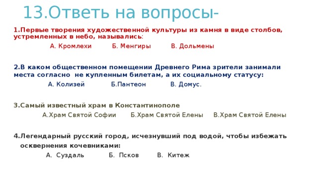 13.Ответь на вопросы-   1.Первые творения художественной культуры из камня в виде столбов,  устремленных в небо, назывались :  А. Кромлехи Б. Менгиры В. Дольмены  2.В каком общественном помещении Древнего Рима зрители занимали места согласно не купленным билетам, а их социальному статусу:  А. Колизей Б.Пантеон В. Домус.  3.Самый известный храм в Константинополе  А.Храм Святой Софии Б.Храм Святой Елены В.Храм Святой Елены  4.Легендарный русский город, исчезнувший под водой, чтобы избежать  осквернения кочевниками:  А. Суздаль Б. Псков В. Китеж   