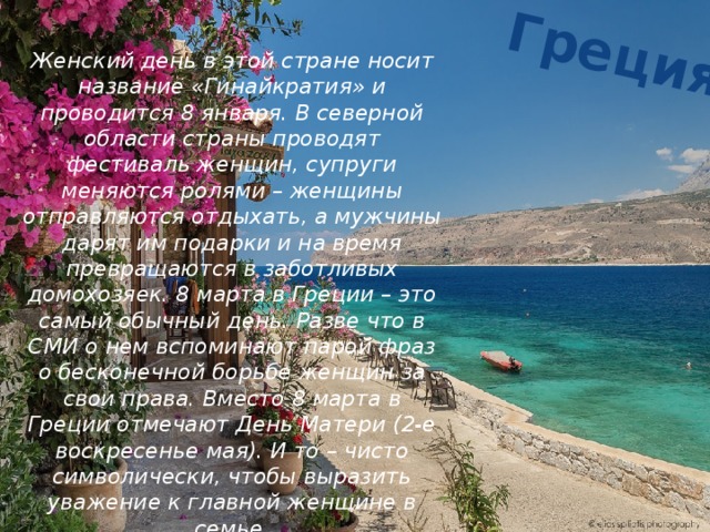 Греция Женский день в этой стране носит название «Гинайкратия» и проводится 8 января. В северной области страны проводят фестиваль женщин, супруги меняются ролями – женщины отправляются отдыхать, а мужчины дарят им подарки и на время превращаются в заботливых домохозяек. 8 марта в Греции – это самый обычный день. Разве что в СМИ о нем вспоминают парой фраз о бесконечной борьбе женщин за свои права. Вместо 8 марта в Греции отмечают День Матери (2-е воскресенье мая). И то – чисто символически, чтобы выразить уважение к главной женщине в семье. 