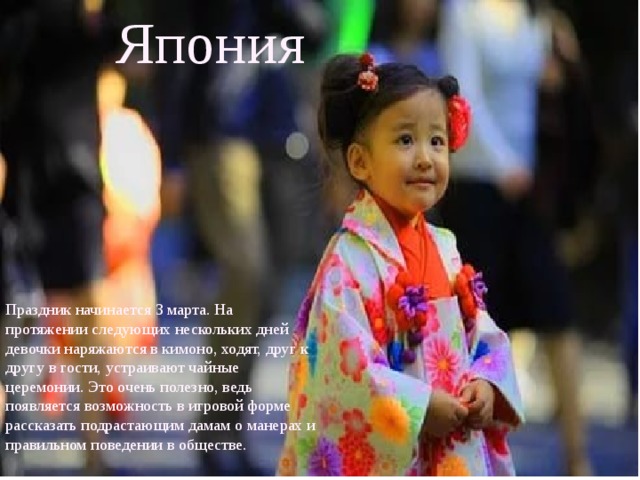 Япония  Праздник начинается 3 марта. На протяжении следующих нескольких дней девочки наряжаются в кимоно, ходят, друг к другу в гости, устраивают чайные церемонии. Это очень полезно, ведь появляется возможность в игровой форме рассказать подрастающим дамам о манерах и правильном поведении в обществе. 