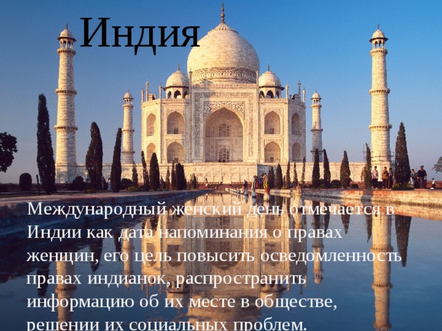Индия Международный женский день отмечается в Индии как дата напоминания о правах женщин, его цель повысить осведомленность правах индианок, распространить информацию об их месте в обществе, решении их социальных проблем.    