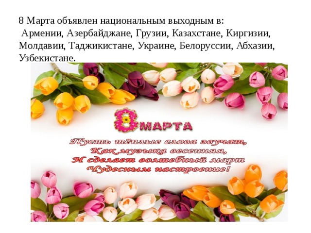 8 Марта объявлен национальным выходным в:  Армении, Азербайджане, Грузии, Казахстане, Киргизии, Молдавии, Таджикистане, Украине, Белоруссии, Абхазии, Узбекистане.   