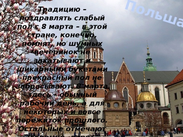 Польша Традицию – поздравлять слабый пол с 8 марта – в этой стране, конечно, помнят, но шумных вечеринок не закатывают и шикарными букетами прекрасный пол не забрасывают. 8 марта здесь – обычный рабочий день, а для некоторых и вовсе пережиток прошлого. Остальные отмечают скромно, дарят символические подарки и рассыпают комплименты. 