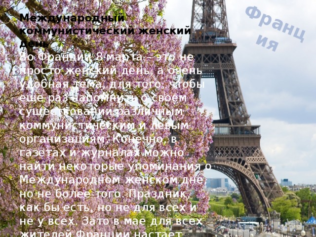 Франция Международный коммунистический женский день Во Франции 8 марта – это не просто женский день, а очень удобная тема, для того, чтобы еще раз напомнить о своем существовании различным коммунистическим и левым организациям. Конечно, в газетах и журналах можно найти некоторые упоминания о Международном женском дне, но не более того. Праздник, как бы есть, но не для всех и не у всех. Зато в мае для всех жителей Франции настает День Матери, в который они и чествуют всех женщин. 