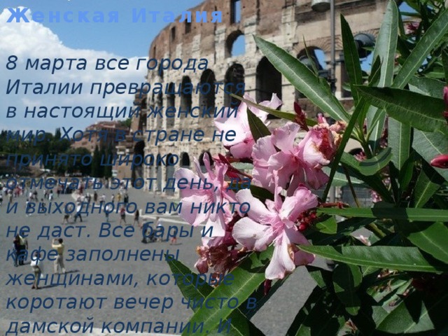 Женская Италия   8 марта все города Италии превращаются в настоящий женский мир. Хотя в стране не принято широко отмечать этот день, да и выходного вам никто не даст. Все бары и кафе заполнены женщинами, которые коротают вечер чисто в дамской компании. И никаких мужчин! 