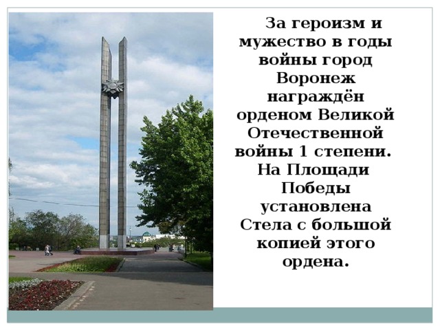  За героизм и мужество в годы войны город Воронеж награждён орденом Великой Отечественной войны 1 степени.  На Площади  Победы установлена Стела с большой копией этого ордена. 