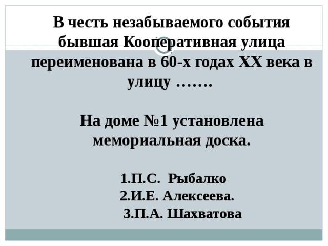В честь незабываемого события бывшая Кооперативная улица переименована в 60-х годах XX века в улицу …….  На доме №1 установлена мемориальная доска.   1.П.С. Рыбалко  2.И.Е. Алексеева.  3.П.А. Шахватова 