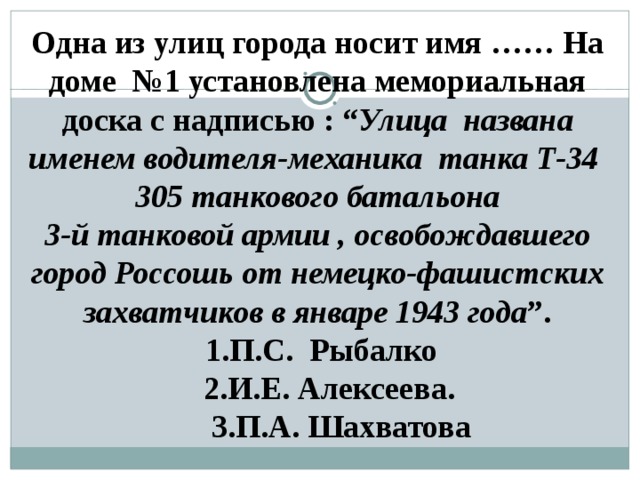 Одна из улиц города носит имя …… На доме  №1 установлена мемориальная доска с надписью : “ Улица названа именем водителя-механика танка Т-34  305 танкового батальона 3-й танковой армии , освобождавшего город Россошь от немецко-фашистских захватчиков в январе 1943 года ”.  1.П.С. Рыбалко  2.И.Е. Алексеева.  3.П.А. Шахватова  