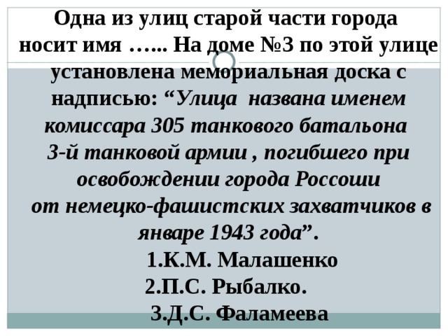 Одна из улиц старой части города носит имя …... На доме №3 по этой улице установлена мемориальная доска с надписью: “ Улица названа именем комиссара 305 танкового батальона 3-й танковой армии , погибшего при освобождении города Россоши  от немецко-фашистских захватчиков в январе 1943 года ”.  1.К.М. Малашенко 2.П.С. Рыбалко.  3.Д.С. Фаламеева  