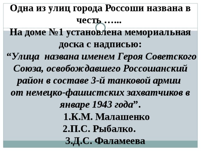 Одна из улиц города Россоши названа в честь …... На доме №1 установлена мемориальная доска с надписью: “ Улица названа именем Героя Советского Союза, освобождавшего Россошанский район в составе 3-й танковой армии от немецко-фашистских захватчиков в январе 1943 года ”.  1.К.М. Малашенко 2.П.С. Рыбалко.  3.Д.С. Фаламеева  