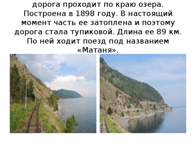 КБЖД- кругобайкальская железная дорога проходит по краю озера. Построена в 1898 году. В настоящий момент часть ее затоплена и поэтому дорога стала тупиковой. Длина ее 89 км. По ней ходит поезд под названием «Матаня». 