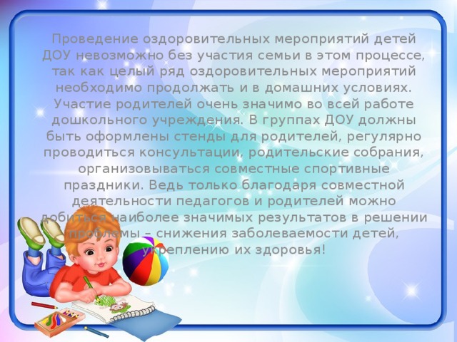 Проведение оздоровительных мероприятий детей ДОУ невозможно без участия семьи в этом процессе, так как целый ряд оздоровительных мероприятий необходимо продолжать и в домашних условиях. Участие родителей очень значимо во всей работе дошкольного учреждения. В группах ДОУ должны быть оформлены стенды для родителей, регулярно проводиться консультации, родительские собрания, организовываться совместные спортивные праздники. Ведь только благодаря совместной деятельности педагогов и родителей можно добиться наиболее значимых результатов в решении проблемы – снижения заболеваемости детей, укреплению их здоровья! 