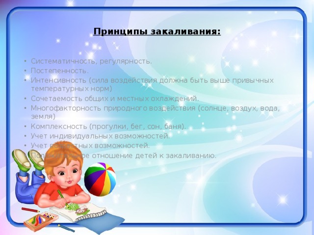 Принципы закаливания:   Систематичность, регулярность. Постепенность. Интенсивность (сила воздействия должна быть выше привычных температурных норм) Сочетаемость общих и местных охлаждений. Многофакторность природного воздействия (солнце, воздух, вода, земля) Комплексность (прогулки, бег, сон, баня). Учет индивидуальных возможностей. Учет возрастных возможностей. Положительное отношение детей к закаливанию. 