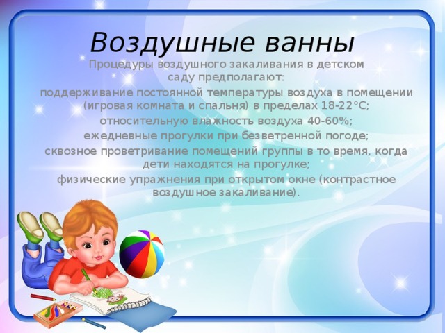 Воздушные ванны Процедуры воздушного закаливания в детском саду предполагают: поддерживание постоянной температуры воздуха в помещении (игровая комната и спальня) в пределах 18-22°С; относительную влажность воздуха 40-60%; ежедневные прогулки при безветренной погоде; сквозное проветривание помещений группы в то время, когда дети находятся на прогулке; физические упражнения при открытом окне (контрастное воздушное закаливание).   