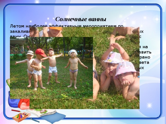 Солнечные ванны Летом наиболее эффективным мероприятием по закаливанию организма является применение солнечных ванн. Оно проводится на освещенном солнцем участке с кратковременным пребыванием по 5-6 минут в день, по мере появления загара продолжительность пребывания на солнце не увеличивается, но в течение дня может составить 40-50 минут. Лучше всего принимать солнечные ванны рано утром или вечером; в это время в спектре солнечного света присутствует наибольшее количество ультрафиолетовых лучей и наименьшее количество инфракрасных лучей (несущих тепло и обжигающих). 