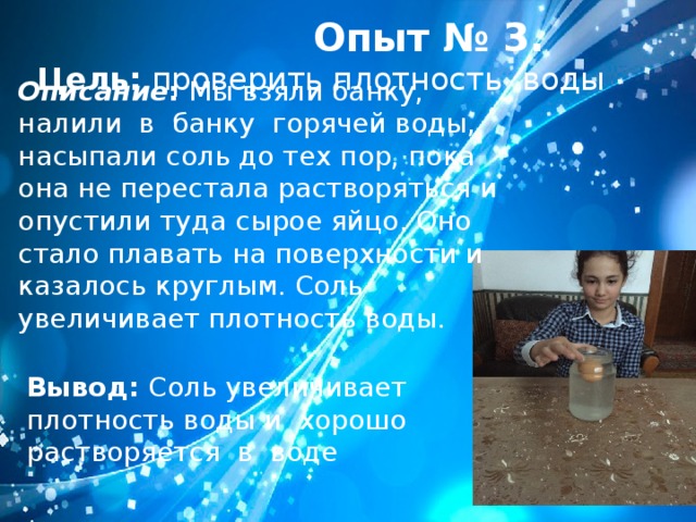    Опыт № 3. Цель: проверить плотность воды Описание : Мы взяли банку, налили в банку горячей воды, насыпали соль до тех пор, пока она не перестала растворяться и опустили туда сырое яйцо. Оно стало плавать на поверхности и казалось круглым. Соль увеличивает плотность воды. Вывод: Соль увеличивает плотность воды и хорошо растворяется в воде 