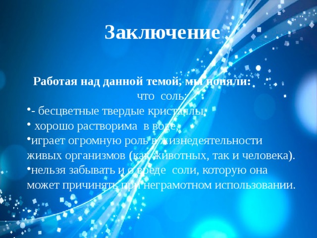 Заключение     Работая над данной темой, мы поняли: что соль: - бесцветные твердые кристаллы,  хорошо растворима в воде, играет огромную роль в жизнедеятельности живых организмов (как животных, так и человека). нельзя забывать и о вреде соли, которую она может причинять при неграмотном использовании. 