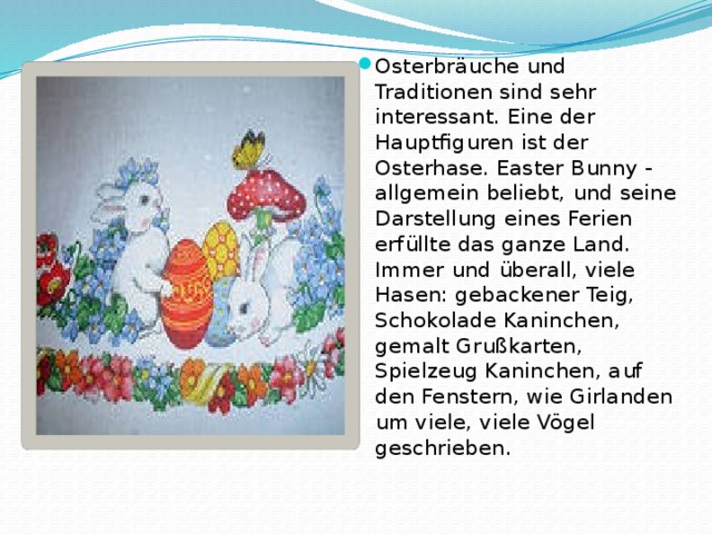 Osterbräuche und Traditionen sind sehr interessant. Eine der Hauptfiguren ist der Osterhase. Easter Bunny - allgemein beliebt, und seine Darstellung eines Ferien erfüllte das ganze Land. Immer und überall, viele Hasen: gebackener Teig, Schokolade Kaninchen, gemalt Grußkarten, Spielzeug Kaninchen, auf den Fenstern, wie Girlanden um viele, viele Vögel geschrieben. 