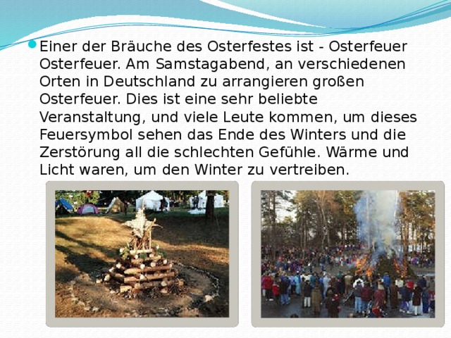 Einer der Bräuche des Osterfestes ist - Osterfeuer Osterfeuer. Am Samstagabend, an verschiedenen Orten in Deutschland zu arrangieren großen Osterfeuer. Dies ist eine sehr beliebte Veranstaltung, und viele Leute kommen, um dieses Feuersymbol sehen das Ende des Winters und die Zerstörung all die schlechten Gefühle. Wärme und Licht waren, um den Winter zu vertreiben. 