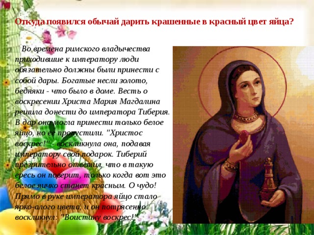 Откуда появился обычай дарить крашенные в красный цвет яйца?  Во времена римского владычества приходившие к императору люди обязательно должны были принести с собой дары. Богатые несли золото, бедняки - что было в доме. Весть о воскресении Христа Мария Магдалина решила донести до императора Тиберия. В дар она могла принести только белое яйцо, но ее пропустили. 
