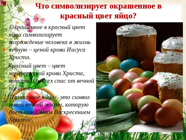 Что символизирует окрашенное в красный цвет яйцо?  Окрашенное в красный цвет яйцо символизирует возрождение человека в жизнь вечную – ценой крови Иисуса Христа.  Красный цвет – цвет мученической крови Христа, которой Он всех спас от вечной погибели.  Пасхальное яйцо – это символ новой вечной жизни, которую дает нам Своим Воскресением Христос. 