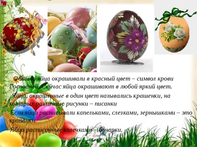          Обычно яйца окрашивали в красный цвет – символ крови Господней. Сейчас яйца окрашивают в любой яркий цвет.  Яйца, окрашенные в один цвет назывались крашенки, на которых различные рисунки – писанки  Если яйцо расписывали капельками, слезками, зернышками – это крапанки.  Яйца расписанные колечками – бочарки.  