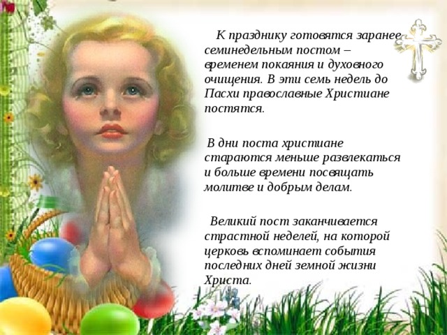  К празднику готовятся заранее семинедельным постом – временем покаяния и духовного очищения. В эти семь недель до Пасхи православные Христиане постятся.   В дни поста христиане стараются меньше развлекаться и больше времени посвящать молитве и добрым делам.   Великий пост заканчивается страстной неделей, на которой церковь вспоминает события последних дней земной жизни Христа. 