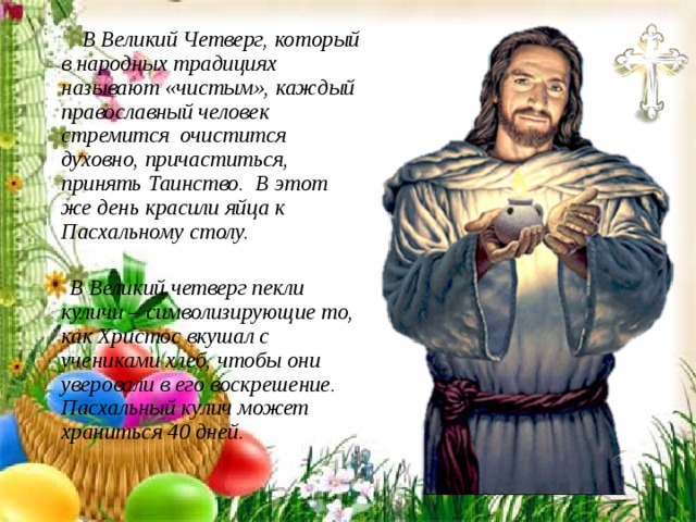  В Великий Четверг, который в народных традициях называют «чистым», каждый православный человек стремится очистится духовно, причаститься, принять Таинство. В этот же день красили яйца к Пасхальному столу.   В Великий четверг пекли куличи – символизирующие то, как Христос вкушал с учениками хлеб, чтобы они уверовали в его воскрешение. Пасхальный кулич может храниться 40 дней. 