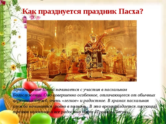 Как празднуется праздник Пасха?    Празднование Пасхи начинается с участия в пасхальном Богослужении. Оно совершенно особенное, отличающееся от обычных церковных служб, очень «легкое» и радостное. В храмах пасхальная служба начинается ровно в полночь. В это время раздается ликующий трезвон колоколов и все радостно поют «Тропарь Пасхи». 
