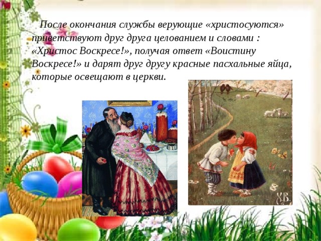  После окончания службы верующие «христосуются» приветствуют друг друга целованием и словами : «Христос Воскресе!», получая ответ «Воистину Воскресе!» и дарят друг другу красные пасхальные яйца, которые освещают в церкви. 