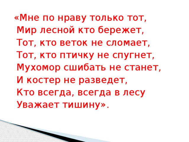 «Мне по нраву только тот,   Мир лесной кто бережет,   Тот, кто веток не сломает,   Тот, кто птичку не спугнет,   Мухомор сшибать не станет,   И костер не разведет,   Кто всегда, всегда в лесу   Уважает тишину». 