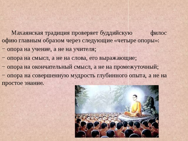 Махаянская традиция проверяет буддийскую философию главным образом через следующие «четыре опоры»: − опора на учение, а не на учителя; − опора на смысл, а не на слова, его выражающие; − опора на окончательный смысл, а не на промежуточный; − опора на совершенную мудрость глубинного опыта, а не на простое знание. 