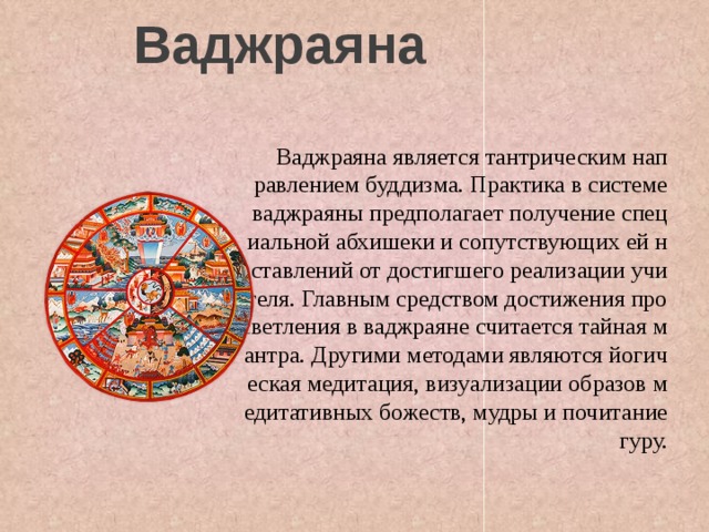 Ваджраяна  Ваджраяна является тантрическим направлением буддизма. Практика в системе ваджраяны предполагает получение специальной абхишеки и сопутствующих ей наставлений от достигшего реализации учителя. Главным средством достижения просветления в ваджраяне считается тайная мантра. Другими методами являются йогическая медитация, визуализации образов медитативных божеств, мудры и почитание гуру. 