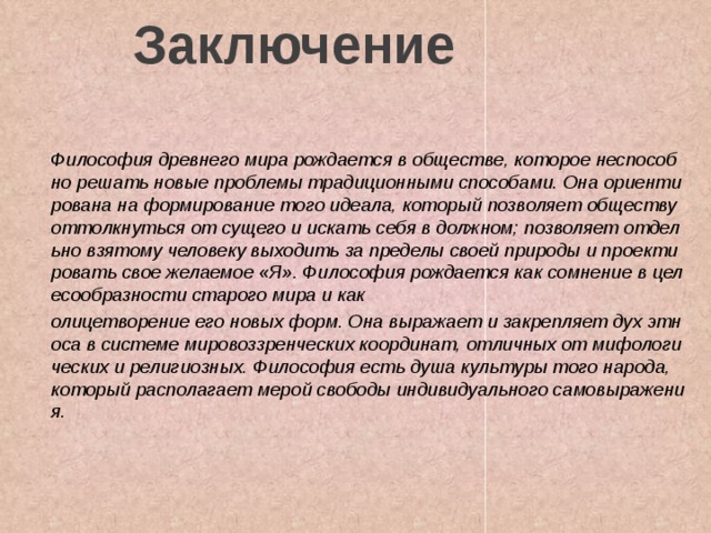Заключение Философия древнего мира рождается в обществе, которое неспособно решать новые проблемы традиционными способами. Она ориентирована на формирование того идеала, который позволяет обществу оттолкнуться от сущего и искать себя в должном; позволяет отдельно взятому человеку выходить за пределы своей природы и проектировать свое желаемое «Я». Философия рождается как сомнение в целесообразности старого мира и как олицетворение его новых форм. Она выражает и закрепляет дух этноса в системе мировоззренческих координат, отличных от мифологических и религиозных. Философия есть душа культуры того народа, который располагает мерой свободы индивидуального самовыражения.    