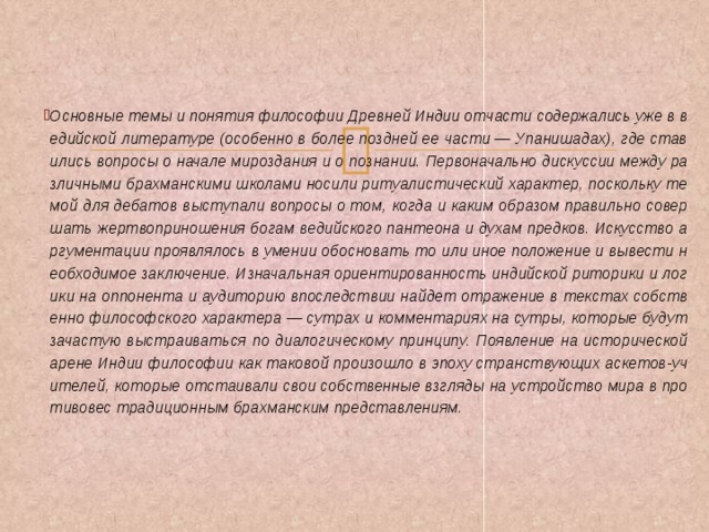  Основные темы и понятия философии Древней Индии отчасти содержались уже в ведийской литературе (особенно в более поздней ее части — Упанишадах), где ставились вопросы о начале мироздания и о познании. Первоначально дискуссии между различными брахманскими школами носили ритуалистический характер, поскольку темой для дебатов выступали вопросы о том, когда и каким образом правильно совершать жертвоприношения богам ведийского пантеона и духам предков. Искусство аргументации проявлялось в умении обосновать то или иное положение и вывести необходимое заключение. Изначальная ориентированность индийской риторики и логики на оппонента и аудиторию впоследствии найдет отражение в текстах собственно философского характера — сутрах и комментариях на сутры, которые будут зачастую выстраиваться по диалогическому принципу. Появление на исторической арене Индии философии как таковой произошло в эпоху странствующих аскетов-учителей, которые отстаивали свои собственные взгляды на устройство мира в противовес традиционным брахманским представлениям.    