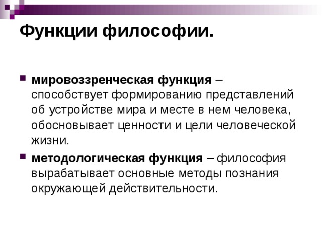 Функции философии.   мировоззренческая функция – способствует формированию представлений об устройстве мира и месте в нем человека, обосновывает ценности и цели человеческой жизни. методологическая функция – философия вырабатывает основные методы познания окружающей действительности.  