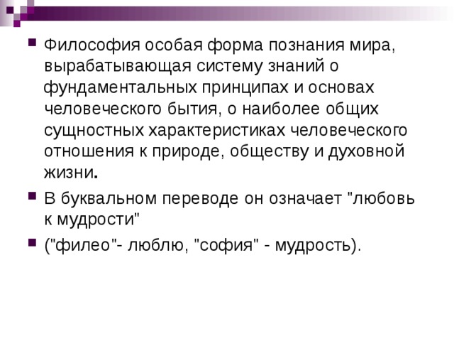 Философия особая форма познания мира, вырабатывающая систему знаний о фундаментальных принципах и основах человеческого бытия, о наиболее общих сущностных характеристиках человеческого отношения к природе, обществу и духовной жизни .  В буквальном переводе он означает 