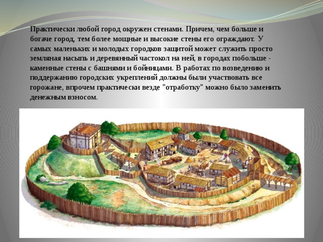Практически любой город окружен стенами. Причем, чем больше и богаче город, тем более мощные и высокие стены его ограждают. У самых маленьких и молодых городков защитой может служить просто земляная насыпь и деревянный частокол на ней, в городах побольше - каменные стены с башнями и бойницами. В работах по возведению и поддержанию городских укреплений должны были участвовать все горожане, впрочем практически везде 