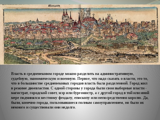 Власть в средневековом городе можно разделить на административную, судебную, экономическую и военную. Первое, что надо сказать о власти, это то, что в большинстве средневековых городов власть была разделенной. Город жил в режиме двоевластия. С одной стороны у города были свои выборные власти - магистрат, городской совет, мэр или бургомистр, а с другой город в той или иной мере подчинялся местному феодалу, епископу или непосредственно королю. Да, были, конечно города, пользовавшиеся полным самоуправлением, но было их немного и существовали они недолго. 