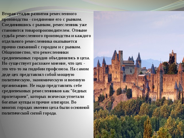 Вторая стадия развития ремесленного производства - соединение его с рынком. Соединившись с рынком, ремесленник уже становится товаропроизводителем. Отныне судьба ремесленного производства и каждого отдельного ремесленника оказывается прочно связанной с городом и с рынком. Общеизвестно, что ремесленники средневековых городов объединялись в цеха. Но существует расхожее мнение, что цех - это что-то на подобии профсоюза. На самом деде цех представлял собой мощную политическую, экономическую и военную организацию. Не надо представлять себе средневековых ремесленников как 
