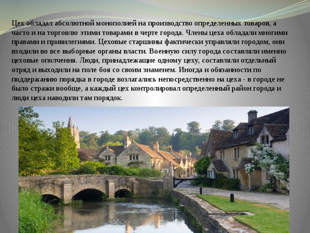 Цех обладал абсолютной монополией на производство определенных товаров, а часто и на торговлю этими товарами в черте города. Члены цеха обладали многими правами и привилегиями. Цеховые старшины фактически управляли городом, они входили во все выборные органы власти. Военную силу города составляли именно цеховые ополчения. Люди, принадлежащие одному цеху, составляли отдельный отряд и выходили на поле боя со своим знаменем. Иногда и обязанности по поддержанию порядка в городе возлагались непосредственно на цеха - в городе не было стражи вообще, а каждый цех контролировал определенный район города и люди цеха наводили там порядок. 