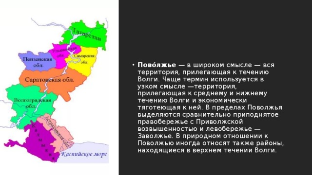Пово́лжье  — в широком смысле — вся территория, прилегающая к течению Волги. Чаще термин используется в узком смысле —территория, прилегающая к среднему и нижнему течению Волги и экономически тяготеющая к ней. В пределах Поволжья выделяются сравнительно приподнятое правобережье с Приволжской возвышенностью и левобережье —Заволжье. В природном отношении к Поволжью иногда относят также районы, находящиеся в верхнем течении Волги. 