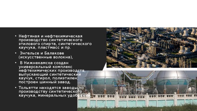 Нефтяная и нефтехимическая производство синтетического этилового спирта, синтетического каучука, пластмасс и пр.  Энгельсе и Балакове (искусственные волокна),  В Нижнекамске создан универсальный комплекс нефтехимических производств, выпускающий синтетический каучук, стирол, полиэтилен; построен шинный завод. Тольятти находятся заводы по производству синтетического каучука, минеральных удобрений. 