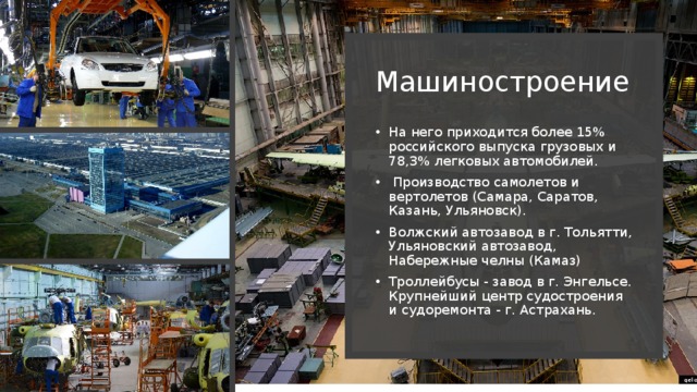 Машиностроение На него приходится более 15% российского выпуска грузовых и 78,3% легковых автомобилей.  Производство самолетов и вертолетов (Самара, Саратов, Казань, Ульяновск). Волжский автозавод в г. Тольятти, Ульяновский автозавод, Набережные челны (Камаз) Троллейбусы - завод в г. Энгельсе. Крупнейший центр судостроения и судоремонта - г. Астрахань. 