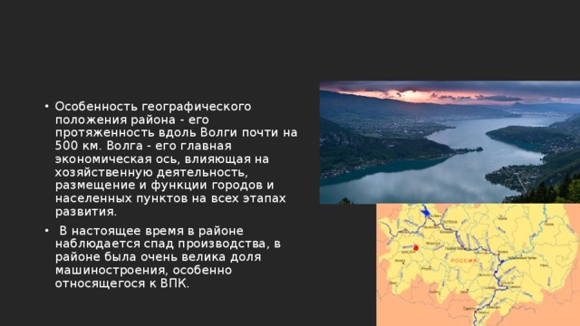 Особенность географического положения района - его протяженность вдоль Волги почти на 500 км. Волга - его главная экономическая ось, влияющая на хозяйственную деятельность, размещение и функции городов и населенных пунктов на всех этапах развития.  В настоящее время в районе наблюдается спад производства, в районе была очень велика доля машиностроения, особенно относящегося к ВПК. 
