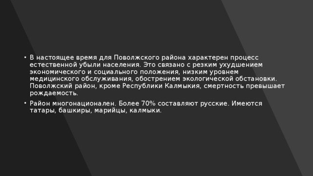 В настоящее время для Поволжского района характерен процесс естественной убыли населения. Это связано с резким ухудшением экономического и социального положения, низким уровнем медицинского обслуживания, обострением экологической обстановки. Поволжский район, кроме Республики Калмыкия, смертность превышает рождаемость. Район многонационален. Более 70% составляют русские. Имеются татары, башкиры, марийцы, калмыки. 