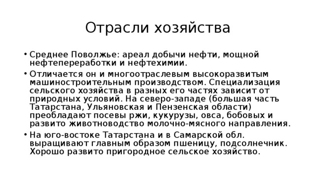 Отрасли хозяйства Среднее Поволжье: ареал добычи нефти, мощной нефтепереработки и нефтехимии. Отличается он и многоотраслевым высокоразвитым машиностроительным производством. Специализация сельского хозяйства в разных его частях зависит от природных условий. На северо-западе (большая часть Татарстана, Ульяновская и Пензенская области) преобладают посевы ржи, кукурузы, овса, бобовых и развито животноводство молочно-мясного направления. На юго-востоке Татарстана и в Самарской обл. выращивают главным образом пшеницу, подсолнечник. Хорошо развито пригородное сельское хозяйство. 