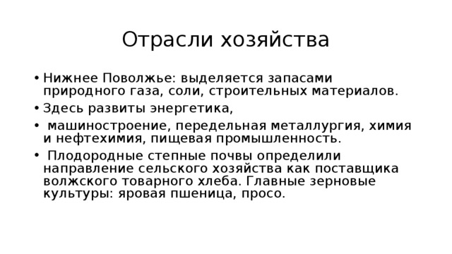 Отрасли хозяйства Нижнее Поволжье: выделяется запасами природного газа, соли, строительных материалов. Здесь развиты энергетика,  машиностроение, передельная металлургия, химия и нефтехимия, пищевая промышленность.  Плодородные степные почвы определили направление сельского хозяйства как поставщика волжского товарного хлеба. Главные зерновые культуры: яровая пшеница, просо. 